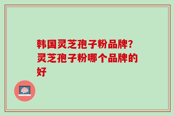 韩国灵芝孢子粉品牌?灵芝孢子粉哪个品牌的好 韩国灵芝孢子粉品牌?灵芝孢子粉哪个品牌的好