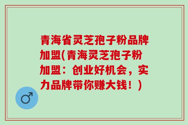 青海省灵芝孢子粉品牌加盟(青海灵芝孢子粉加盟：创业好机会，实力品牌带你赚大钱！)