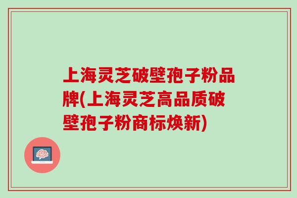 上海灵芝破壁孢子粉品牌(上海灵芝高品质破壁孢子粉商标焕新)