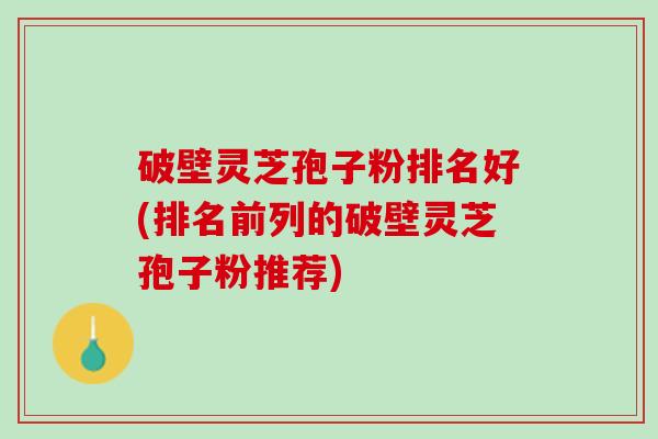 破壁灵芝孢子粉排名好(排名前列的破壁灵芝孢子粉推荐)