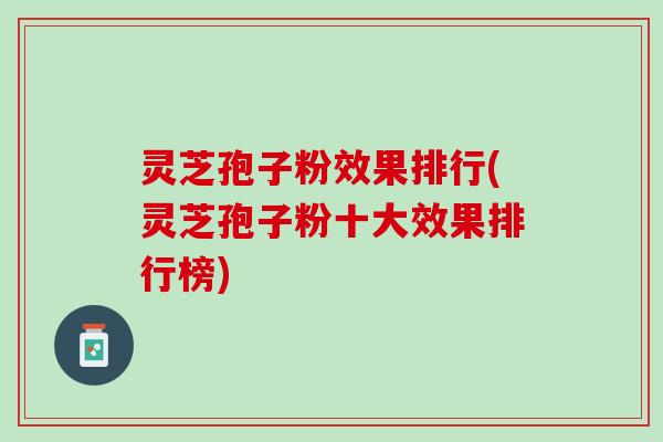 灵芝孢子粉效果排行(灵芝孢子粉十大效果排行榜)