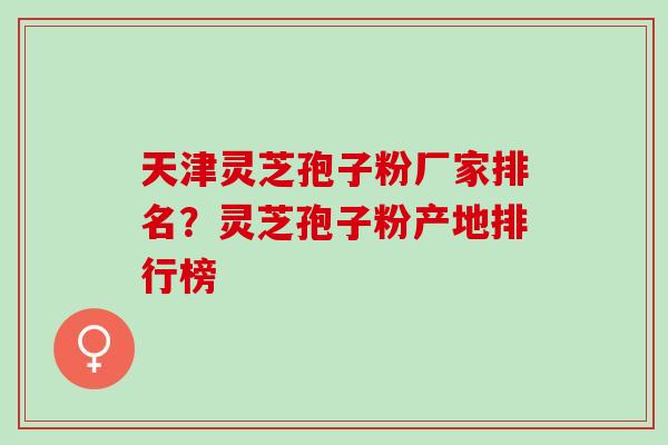 天津灵芝孢子粉厂家排名？灵芝孢子粉产地排行榜