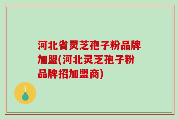 河北省灵芝孢子粉品牌加盟(河北灵芝孢子粉品牌招加盟商)