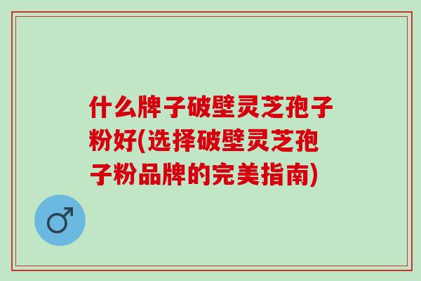 什么牌子破壁灵芝孢子粉好(选择破壁灵芝孢子粉品牌的完美指南)