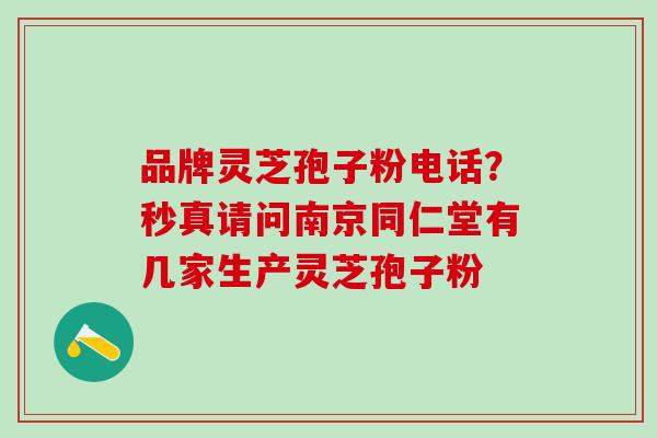 品牌灵芝孢子粉电话?秒真请问南京同仁堂有几家生产灵芝孢子粉 品牌灵芝孢子粉电话?秒真请问南京同仁堂有几家生产灵芝孢子粉