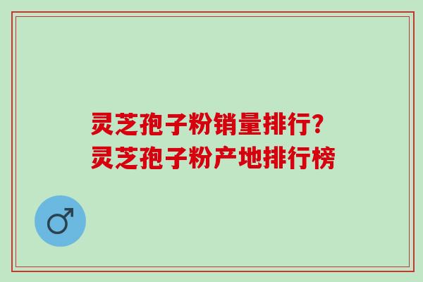灵芝孢子粉销量排行？灵芝孢子粉产地排行榜