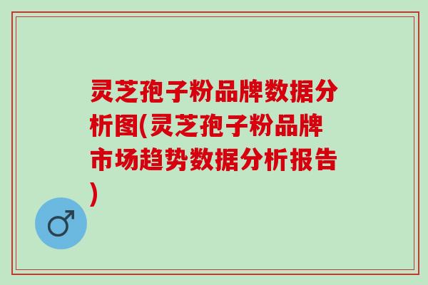 灵芝孢子粉品牌数据分析图(灵芝孢子粉品牌市场趋势数据分析报告)