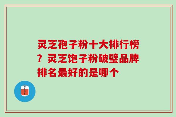 灵芝孢子粉十大排行榜？灵芝饱子粉破璧品牌排名最好的是哪个