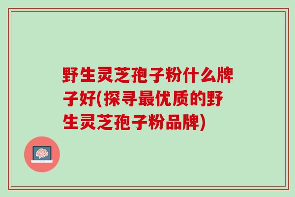 野生灵芝孢子粉什么牌子好(探寻最优质的野生灵芝孢子粉品牌)
