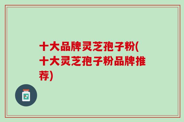 十大品牌灵芝孢子粉(十大灵芝孢子粉品牌推荐) 十大品牌灵芝孢子粉(十大灵芝孢子粉品牌推荐)
