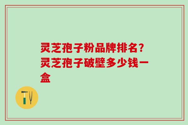 灵芝孢子粉品牌排名？灵芝孢子破壁多少钱一盒