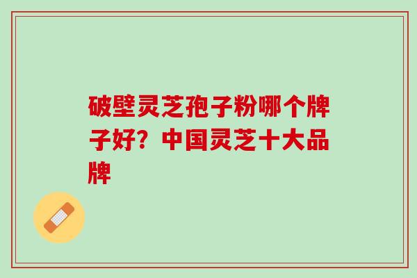 破壁灵芝孢子粉哪个牌子好?中国灵芝十大品牌 破壁灵芝孢子粉哪个牌子好?中国灵芝十大品牌