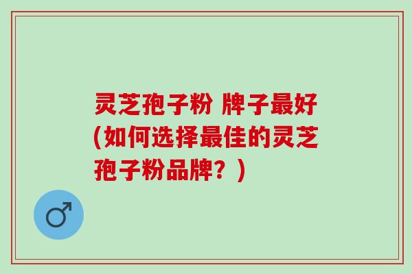 灵芝孢子粉 牌子最好(如何选择最佳的灵芝孢子粉品牌？)