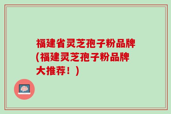 福建省灵芝孢子粉品牌(福建灵芝孢子粉品牌大推荐！)