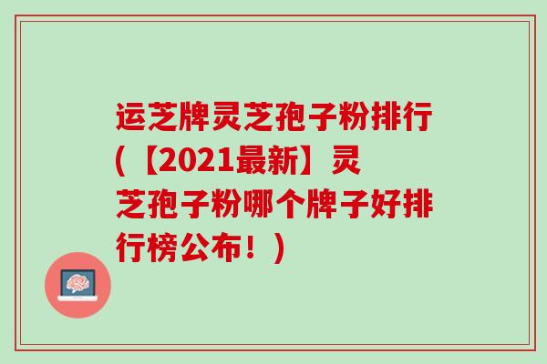 运芝牌灵芝孢子粉排行(【2021最新】灵芝孢子粉哪个牌子好排行榜公布！)