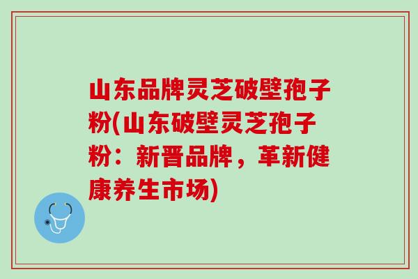 山东品牌灵芝破壁孢子粉(山东破壁灵芝孢子粉：新晋品牌，革新健康养生市场)
