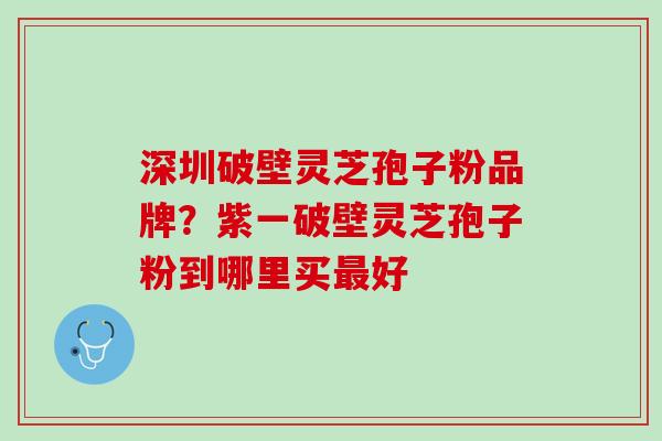 深圳破壁灵芝孢子粉品牌？紫一破壁灵芝孢子粉到哪里买最好