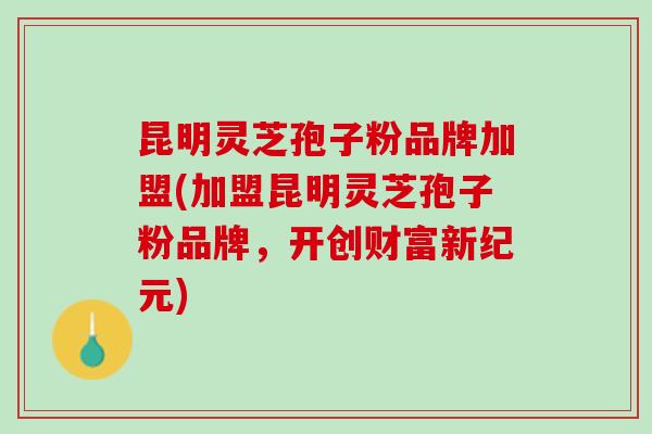 昆明灵芝孢子粉品牌加盟(加盟昆明灵芝孢子粉品牌，开创财富新纪元)