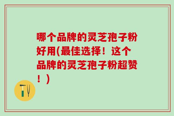 哪个品牌的灵芝孢子粉好用(佳选择!这个品牌的灵芝孢子粉超赞!) 哪个品牌的灵芝孢子粉好用(佳选择!这个品牌的灵芝孢子粉超赞!)