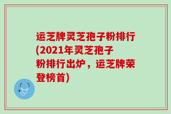运芝牌灵芝孢子粉排行(2021年灵芝孢子粉排行出炉,运芝牌荣登榜首) 运芝牌灵芝孢子粉排行(2021年灵芝孢子粉排行出炉,运芝牌荣登榜首)