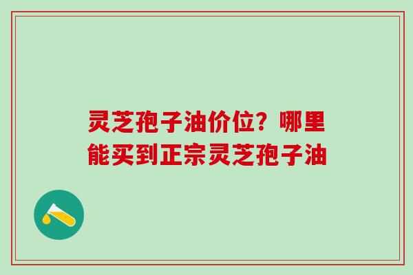 灵芝孢子油价位？哪里能买到正宗灵芝孢子油
