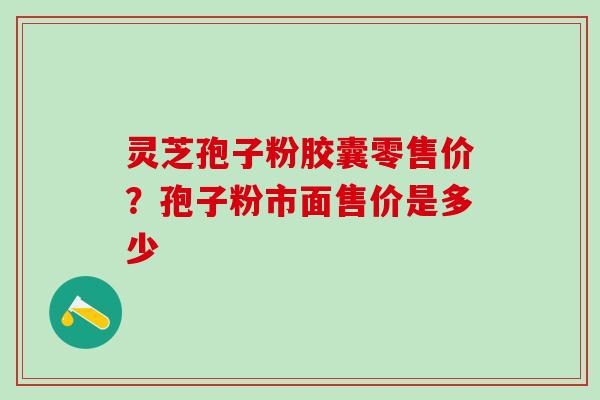 灵芝孢子粉胶囊零售价？孢子粉市面售价是多少