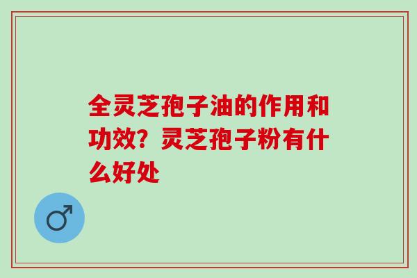 全灵芝孢子油的作用和功效？灵芝孢子粉有什么好处