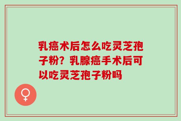 乳术后怎么吃灵芝孢子粉?乳腺手术后可以吃灵芝孢子粉吗 乳术后怎么吃灵芝孢子粉?乳腺手术后可以吃灵芝孢子粉吗