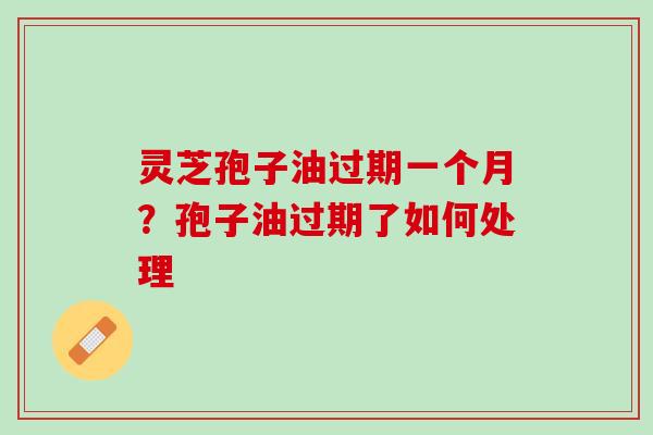 灵芝孢子油过期一个月？孢子油过期了如何处理