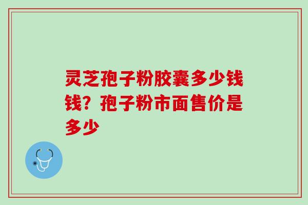 灵芝孢子粉胶囊多少钱钱?孢子粉市面售价是多少 灵芝孢子粉胶囊多少钱钱?孢子粉市面售价是多少