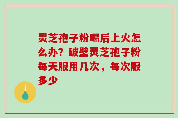 灵芝孢子粉喝后上火怎么办？破壁灵芝孢子粉每天服用几次，每次服多少