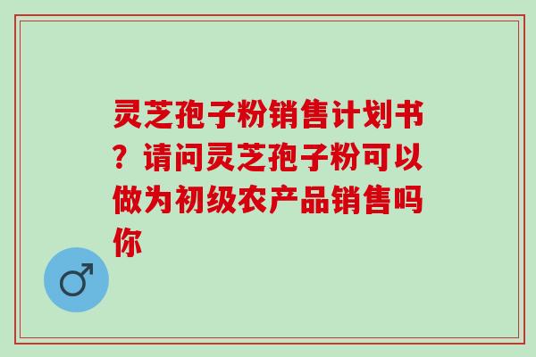 灵芝孢子粉销售计划书？请问灵芝孢子粉可以做为初级农产品销售吗你