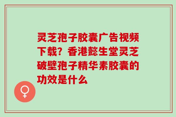 灵芝孢子胶囊广告视频下载?香港懿生堂灵芝破壁孢子精华素胶囊的功效是什么 灵芝孢子胶囊广告视频下载?香港懿生堂灵芝破壁孢子精华素胶囊的功效是什么
