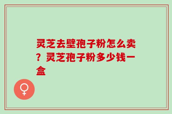 灵芝去壁孢子粉怎么卖？灵芝孢子粉多少钱一盒