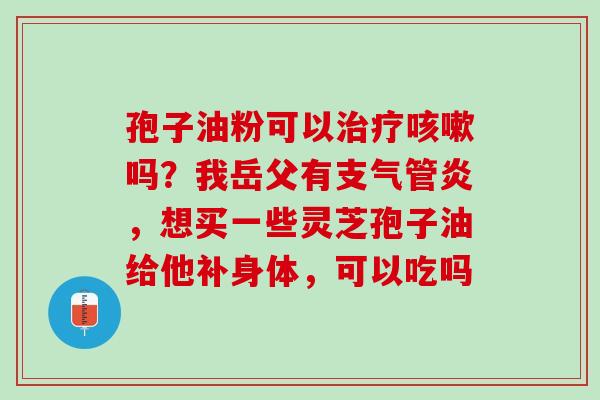 孢子油粉可以吗?我岳父有,想买一些灵芝孢子油给他补身体,可以吃吗 孢子油粉可以吗?我岳父有,想买一些灵芝孢子油给他补身体,可以吃吗