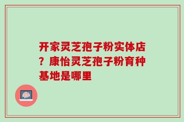 开家灵芝孢子粉实体店？康怡灵芝孢子粉育种基地是哪里