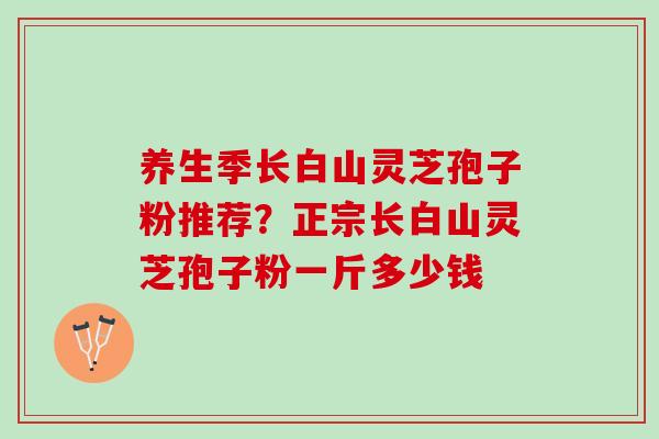 养生季长白山灵芝孢子粉推荐？正宗长白山灵芝孢子粉一斤多少钱