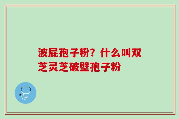 波屁孢子粉？什么叫双芝灵芝破壁孢子粉
