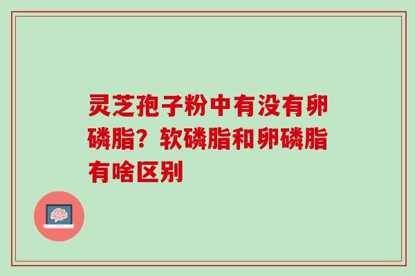 灵芝孢子粉中有没有卵磷脂？软磷脂和卵磷脂有啥区别