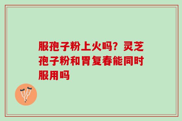 服孢子粉上火吗?灵芝孢子粉和胃复春能同时服用吗 服孢子粉上火吗?灵芝孢子粉和胃复春能同时服用吗