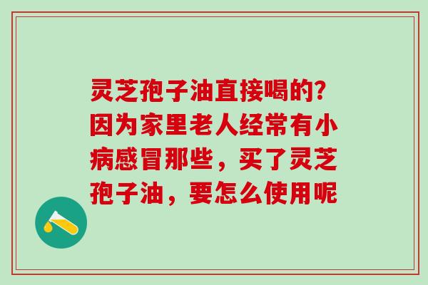 灵芝孢子油直接喝的？因为家里老人经常有小病感冒那些，买了灵芝孢子油，要怎么使用呢