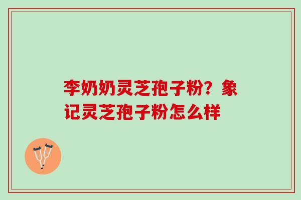 李奶奶灵芝孢子粉?象记灵芝孢子粉怎么样 李奶奶灵芝孢子粉?象记灵芝孢子粉怎么样