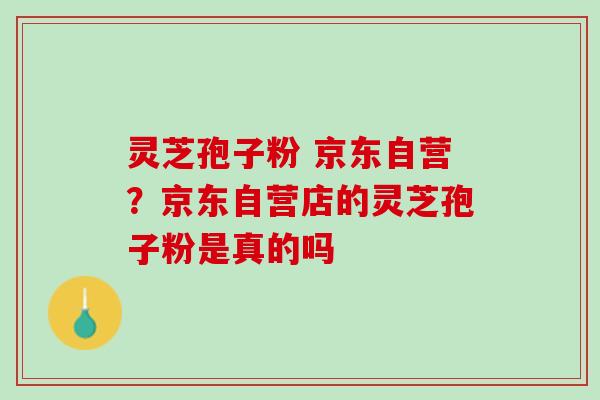 灵芝孢子粉 京东自营？京东自营店的灵芝孢子粉是真的吗