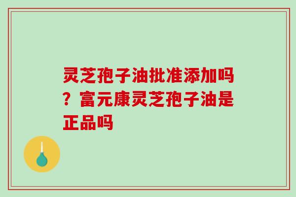灵芝孢子油批准添加吗？富元康灵芝孢子油是正品吗