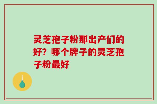 灵芝孢子粉那出产们的好?哪个牌子的灵芝孢子粉好 灵芝孢子粉那出产们的好?哪个牌子的灵芝孢子粉好