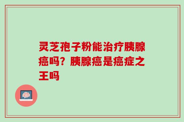 灵芝孢子粉能治疗胰腺癌吗？胰腺癌是癌症之王吗