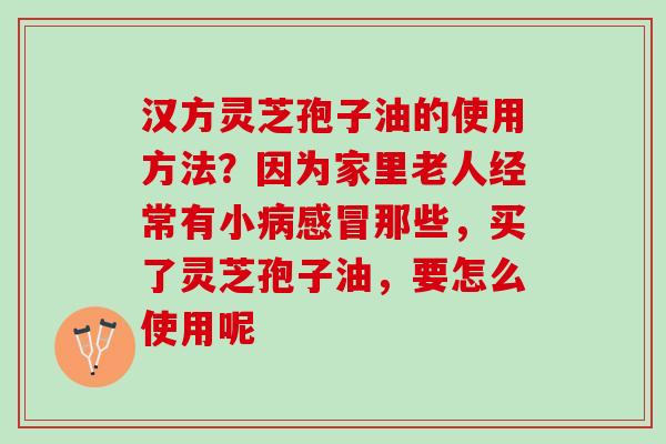 汉方灵芝孢子油的使用方法？因为家里老人经常有小那些，买了灵芝孢子油，要怎么使用呢