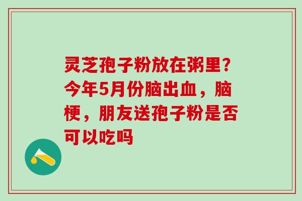 灵芝孢子粉放在粥里?今年5月份脑出,脑梗,朋友送孢子粉是否可以吃吗 灵芝孢子粉放在粥里?今年5月份脑出,脑梗,朋友送孢子粉是否可以吃吗