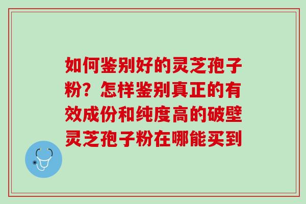 如何鉴别好的灵芝孢子粉?怎样鉴别真正的有效成份和纯度高的破壁灵芝孢子粉在哪能买到 如何鉴别好的灵芝孢子粉?怎样鉴别真正的有效成份和纯度高的破壁灵芝孢子粉在哪能买到