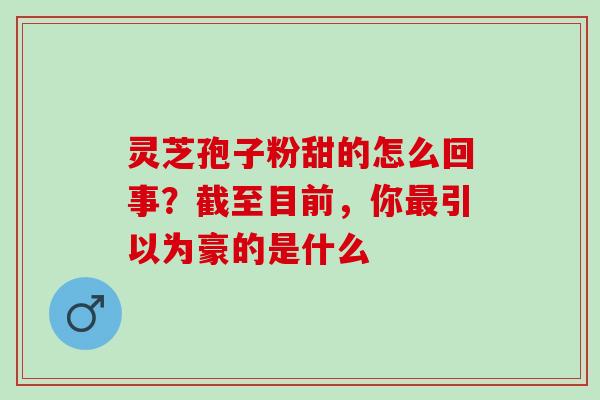 灵芝孢子粉甜的怎么回事？截至目前，你最引以为豪的是什么